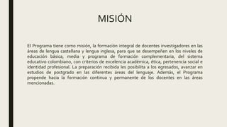 MISIÓN
El Programa tiene como misión, la formación integral de docentes investigadores en las
áreas de lengua castellana y lengua inglesa, para que se desempeñen en los niveles de
educación básica, media y programa de formación complementaria, del sistema
educativo colombiano, con criterios de excelencia académica, ética, pertenencia social e
identidad profesional. La preparación recibida les posibilita a los egresados, avanzar en
estudios de postgrado en las diferentes áreas del lenguaje. Además, el Programa
propende hacia la formación continua y permanente de los docentes en las áreas
mencionadas.
 