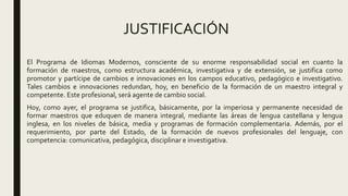 JUSTIFICACIÓN
El Programa de Idiomas Modernos, consciente de su enorme responsabilidad social en cuanto la
formación de maestros, como estructura académica, investigativa y de extensión, se justifica como
promotor y partícipe de cambios e innovaciones en los campos educativo, pedagógico e investigativo.
Tales cambios e innovaciones redundan, hoy, en beneficio de la formación de un maestro integral y
competente. Este profesional, será agente de cambio social.
Hoy, como ayer, el programa se justifica, básicamente, por la imperiosa y permanente necesidad de
formar maestros que eduquen de manera integral, mediante las áreas de lengua castellana y lengua
inglesa, en los niveles de básica, media y programas de formación complementaria. Además, por el
requerimiento, por parte del Estado, de la formación de nuevos profesionales del lenguaje, con
competencia: comunicativa, pedagógica, disciplinar e investigativa.
 