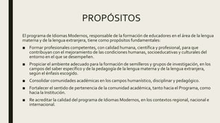 PROPÓSITOS
El programa de Idiomas Modernos, responsable de la formación de educadores en el área de la lengua
materna y de la lengua extranjera, tiene como propósitos fundamentales:
■ Formar profesionales competentes, con calidad humana, científica y profesional, para que
contribuyan con el mejoramiento de las condiciones humanas, socioeducativas y culturales del
entorno en el que se desempeñen.
■ Propiciar el ambiente adecuado para la formación de semilleros y grupos de investigación, en los
campos del saber específico y de la pedagogía de la lengua materna y de la lengua extranjera,
según el énfasis escogido.
■ Consolidar comunidades académicas en los campos humanístico, disciplinar y pedagógico.
■ Fortalecer el sentido de pertenencia de la comunidad académica, tanto hacia el Programa, como
hacia la Institución.
■ Re acreditar la calidad del programa de Idiomas Modernos, en los contextos regional, nacional e
internacional.
 