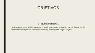OBJETIVOS
■ OBJETIVO GENERAL
Será objetivo general del Programa, el propiciar espacios favorables para la formación de
docentes investigadores en lengua materna y en lengua extranjera (Inglés).
 