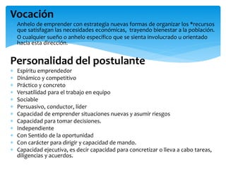 Vocación
 Anhelo de emprender con estrategia nuevas formas de organizar los *recursos
que satisfagan las necesidades económicas, trayendo bienestar a la población.
 O cualquier sueño o anhelo específico que se sienta involucrado u orientado
hacia esta dirección.
Personalidad del postulante
 Espíritu emprendedor
 Dinámico y competitivo
 Práctico y concreto
 Versatilidad para el trabajo en equipo
 Sociable
 Persuasivo, conductor, líder
 Capacidad de emprender situaciones nuevas y asumir riesgos
 Capacidad para tomar decisiones.
 Independiente
 Con Sentido de la oportunidad
 Con carácter para dirigir y capacidad de mando.
 Capacidad ejecutiva, es decir capacidad para concretizar o lleva a cabo tareas,
diligencias y acuerdos.
 