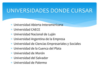  Universidad Abierta Interamericana
 Universidad CAECE
 Universidad Nacional de Luján
 Universidad Argentina de la Empresa
 Universidad de Ciencias Empresariales y Sociales
 Universidad de la Cuenca del Plata
 Universidad de Morón
 Universidad del Salvador
 Universidad de Palermo
UNIVERSIDADES DONDE CURSAR
 