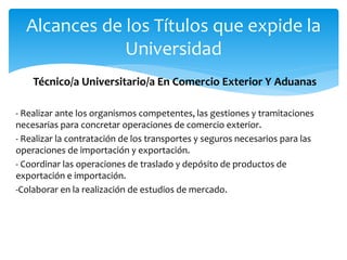 Técnico/a Universitario/a En Comercio Exterior Y Aduanas
- Realizar ante los organismos competentes, las gestiones y tramitaciones
necesarias para concretar operaciones de comercio exterior.
- Realizar la contratación de los transportes y seguros necesarios para las
operaciones de importación y exportación.
- Coordinar las operaciones de traslado y depósito de productos de
exportación e importación.
-Colaborar en la realización de estudios de mercado.
Alcances de los Títulos que expide la
Universidad
 