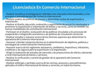 Licenciado/a En Comercio Internacional
- Realizar estudios e investigaciones referidas a los mercados internacionales y a los
procesos y procedimientos del Comercio Internacional.
- Realizar análisis de políticas de precios y determinar costos de exportación e
importación.
- Realizar el diseño, ejecución, evaluación y seguimiento de proyectos destinados a
promover la exportación e importación de bienes y servicios, como así también las
nuevas modalidades de contratación internacional.
- Participar en el diseño y evaluación de las políticas vinculadas a los procesos de
cooperación e integración económica y de políticas de vinculación comercial.
- Realizar estudios y asesorar acerca de los diversos aspectos que determinan la
operatoria del Comercio Internacional.
- Asesorar y brindar asistencia técnica en la determinación de objetivos, políticas y
estrategias de comercialización internacional.
- Asesorar acerca de los regímenes aduaneros, cambiarios, impositivos, tributarios,
crediticios y de seguros para la exportación y la importación.
- Dirigir la realización de estudios de mercado y de proyecciones de oferta y demanda
a nivel internacional de bienes y servicios.
- Realizar la verificación y control de gestión de la operatoria del Comercio
Internacional.
- Realizar arbitrajes y peritajes acerca de las normas, procesos y procedimientos
aplicados al tráfico internacional de bienes y servicios, en todos los fueros.
 