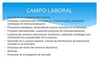 • Consultoría en Comercio Internacional
• Empresas multinacionales en el área de comercio exterior, diseñando
estrategias de internacionalización.
• Planeación estratégica, desarrollando nuevos mercados en el extranjero.
• Finanzas internacionales, evaluando proyectos de internacionalización.
• Logística del comercio internacional, diseñando y aplicando estrategias que
incrementen la competitividad de la empresa.
• Desarrollo de su propia empresa, a través de identificación de potencial de
mercado en el extranjero
• Empresas del sector del comercio electrónico
• Aduanas
• Empresas de investigación de mercado
CAMPO LABORAL
 
