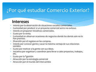 Intereses
 Interés por la observación de situaciones sociales-comerciales.
 Curiosidad por predecir si un proyecto comercial será o no exitoso.
 Interés en proponer iniciativas comerciales.
 Gusto por la venta.
 Curiosidad en observar ocasiones de negocios donde los demás aún no lo
han previsto.
 Diversión por el regateo en las compras.
 Interés por conocer gente y sacar la máxima ventaja de sus relaciones
sociales.
 Gusto por motivar a la gente con sus ideas.
 Iniciativa por organizar y coordinar para llevar a cabo proyectos, trabajos,
etc.
 Gusto por la *gestión
 Atracción por la estrategia comercial
 Atracción por el mundo del intercambio
¿Por qué estudiar Comercio Exterior?
 