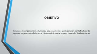 OBJETIVO

Entender el comportamiento humano y los pensamientos que lo generan; con la finalidad de
lograr en las personas salud mental, bienestar Psicosocial y mayor desarrollo de ellas mismas.

 