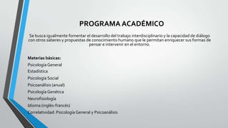 PROGRAMA ACADÉMICO
Se busca igualmente fomentar el desarrollo del trabajo interdisciplinario y la capacidad de diálogo
con otros saberes y propuestas de conocimiento humano que le permitan enriquecer sus formas de
pensar e intervenir en el entorno.
Materias básicas:
Psicología General
Estadística

Psicología Social
Psicoanálisis (anual)
Psicología Genética
Neurofisiología

Idioma (inglés-francés)
Correlatividad: Psicología General y Psicoanálisis

 