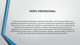 PERFIL PROFESIONAL

La formación profesional ofrecida por el Programa Académico de Psicología habilita a sus
egresados para planificar, desarrollar y culminar investigaciones orientadas a la producción de
nuevo conocimiento en áreas de la disciplina o interdisciplinares. De la misma manera, les da
elementos para la generación, gestión y evaluación de programas de prevención, de
diagnóstico, y de intervención y seguimiento encaminados a la solución de problemáticas a
nivel individual, grupal y local, en ámbitos educativos, sociales, organizacionales y clínicos. Las
acciones del profesional en Psicología están signadas por principios éticos.

 