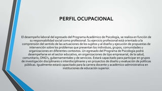 PERFIL OCUPACIONAL

El desempeño laboral del egresado del Programa Académico de Psicología, se realiza en función de
su responsabilidad social como profesional. Su ejercicio profesional está orientado a la
comprensión del sentido de las actuaciones de los sujetos y al diseño y ejecución de propuestas de
intervención sobre los problemas que presentan los individuos, grupos, comunidades u
organizaciones en diferentes contextos. Un egresado del Programa de Psicología podrá
desempeñarse en el sector educativo, en organizaciones de tipo empresarial, de la salud,
comunitario, ONG's, gubernamentales y de servicios. Estará capacitado para participar en grupos
de investigación disciplinares o interdisciplinares y en proyectos de diseño y evaluación de políticas
públicas. Igualmente estará capacitado para la carrera docente y académico-administrativa en
instituciones de educación superior.

 