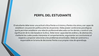 PERFIL DEL ESTUDIANTE
El estudiante debe tener una actitud crítica frente a sí mismo y frente a los otros y ser capaz de
establecer una posición política ante las situaciones. Debe poseer condiciones psicológicas
que le permitan establecer una relación profesional adecuada con los demás y construir una
significación de la vida basada en la ética. Debe tener capacidad de análisis y de abstracción,
mediante las cuales pueda interpretar el comportamiento, argumentar sus conclusiones al
respecto y proponer soluciones a los problemas encontrados. Debe ser autónomo y
responsable en la toma de decisiones frente a sus propias rutas de aprendizaje.

 