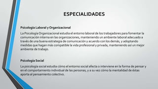 ESPECIALIDADES
Psicología Laboral y Organizacional

La Psicología Organizacional estudia el entorno laboral de los trabajadores para fomentar la
comunicación interna en las organizaciones, manteniendo un ambiente laboral adecuado a
través de una buena estrategia de comunicación y acuerdo con los demás, y adoptando
medidas que hagan más compatible la vida profesional y privada, manteniendo así un mejor
ambiente de trabajo.
Psicología Social
La psicología social estudia cómo el entorno social afecta o interviene en la forma de pensar y
en el comportamiento individual de las personas, y a su vez cómo la mentalidad de éstas
aporta al pensamiento colectivo.

 
