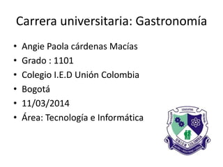 Carrera universitaria: Gastronomía
• Angie Paola cárdenas Macías
• Grado : 1101
• Colegio I.E.D Unión Colombia
• Bogotá
• 11/03/2014
• Área: Tecnología e Informática
 