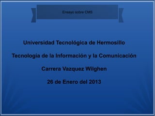Ensayo sobre CMS




    Universidad Tecnológica de Hermosillo

Tecnología de la Información y la Comunicación

          Carrera Vazquez Wilghen

             26 de Enero del 2013
 