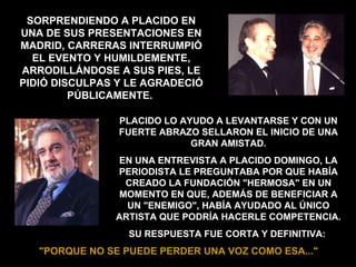 PLACIDO LO AYUDO A LEVANTARSE Y CON UN FUERTE ABRAZO SELLARON EL INICIO DE UNA GRAN AMISTAD. EN UNA ENTREVISTA A PLACIDO DOMINGO, LA PERIODISTA LE PREGUNTABA POR QUE HABÍA CREADO LA FUNDACIÓN "HERMOSA" EN UN MOMENTO EN QUE, ADEMÁS DE BENEFICIAR A UN "ENEMIGO", HABÍA AYUDADO AL ÚNICO ARTISTA QUE PODRÍA HACERLE COMPETENCIA. SU RESPUESTA FUE CORTA Y DEFINITIVA:   "PORQUE NO SE PUEDE PERDER UNA VOZ COMO ESA..."   SORPRENDIENDO A PLACIDO EN UNA DE SUS PRESENTACIONES EN MADRID, CARRERAS INTERRUMPIÓ EL EVENTO Y HUMILDEMENTE, ARRODILLÁNDOSE A SUS PIES, LE PIDIÓ DISCULPAS Y LE AGRADECIÓ PÚBLICAMENTE.  