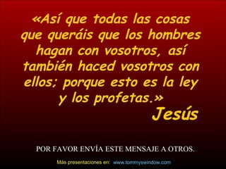 «Así que todas las cosas que queráis que los hombres hagan con vosotros, así también haced vosotros con ellos; porque esto es la ley y los profetas.» Jesús POR FAVOR ENV ÍA ESTE MENSAJE A OTROS. www.tommyswindow.com    Más presentaciones en: 