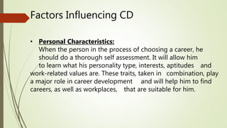 Factors Influencing CD
• Personal Characteristics:
When the person in the process of choosing a career, he
should do a thorough self assessment. It will allow him
to learn what his personality type, interests, aptitudes and
work-related values are. These traits, taken in combination, play
a major role in career development and will help him to find
careers, as well as workplaces, that are suitable for him.
 