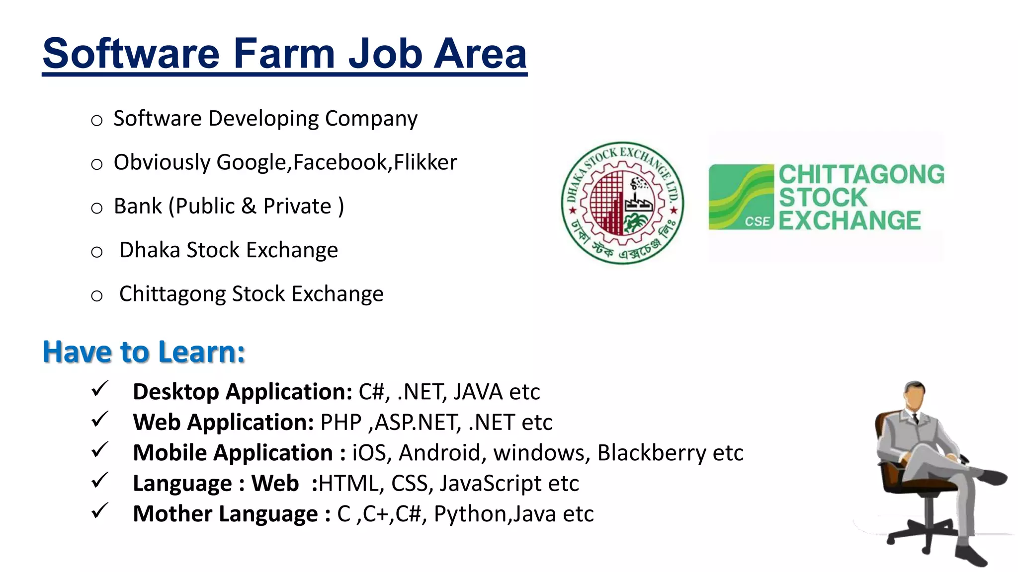 o Software Developing Company
o Obviously Google,Facebook,Flikker
o Bank (Public & Private )
o Dhaka Stock Exchange
o Chittagong Stock Exchange
Software Farm Job Area
Have to Learn:
 Desktop Application: C#, .NET, JAVA etc
 Web Application: PHP ,ASP.NET, .NET etc
 Mobile Application : iOS, Android, windows, Blackberry etc
 Language : Web :HTML, CSS, JavaScript etc
 Mother Language : C ,C+,C#, Python,Java etc
 