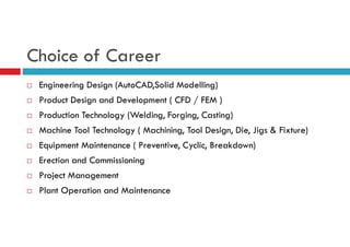 Choice of Career
 Engineering Design (AutoCAD,Solid Modelling)
 Product Design and Development ( CFD / FEM )
 Production Technology (Welding, Forging, Casting)
 Machine Tool Technology ( Machining, Tool Design, Die, Jigs & Fixture)
 Equipment Maintenance ( Preventive, Cyclic, Breakdown)
 Erection and Commissioning
 Project Management
 Plant Operation and Maintenance
 