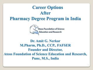 Career Options
After
Pharmacy Degree Program in India
Dr. Amit G. Nerkar
M.Pharm, Ph.D., CCP., FAFSER
Founder and Director,
Ateos Foundation of Science Education and Research,
Pune, M.S., India
1
 
