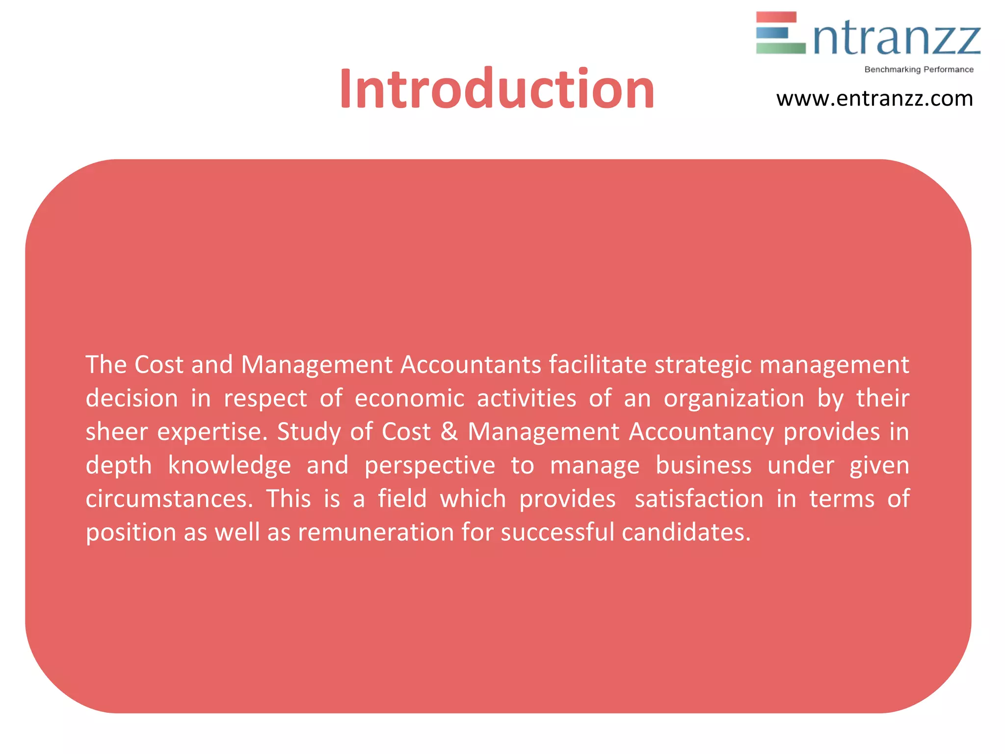 Introduction
The Cost and Management Accountants facilitate strategic management
decision in respect of economic activities of an organization by their
sheer expertise. Study of Cost & Management Accountancy provides in
depth knowledge and perspective to manage business under given
circumstances. This is a field which provides satisfaction in terms of
position as well as remuneration for successful candidates.
www.entranzz.com