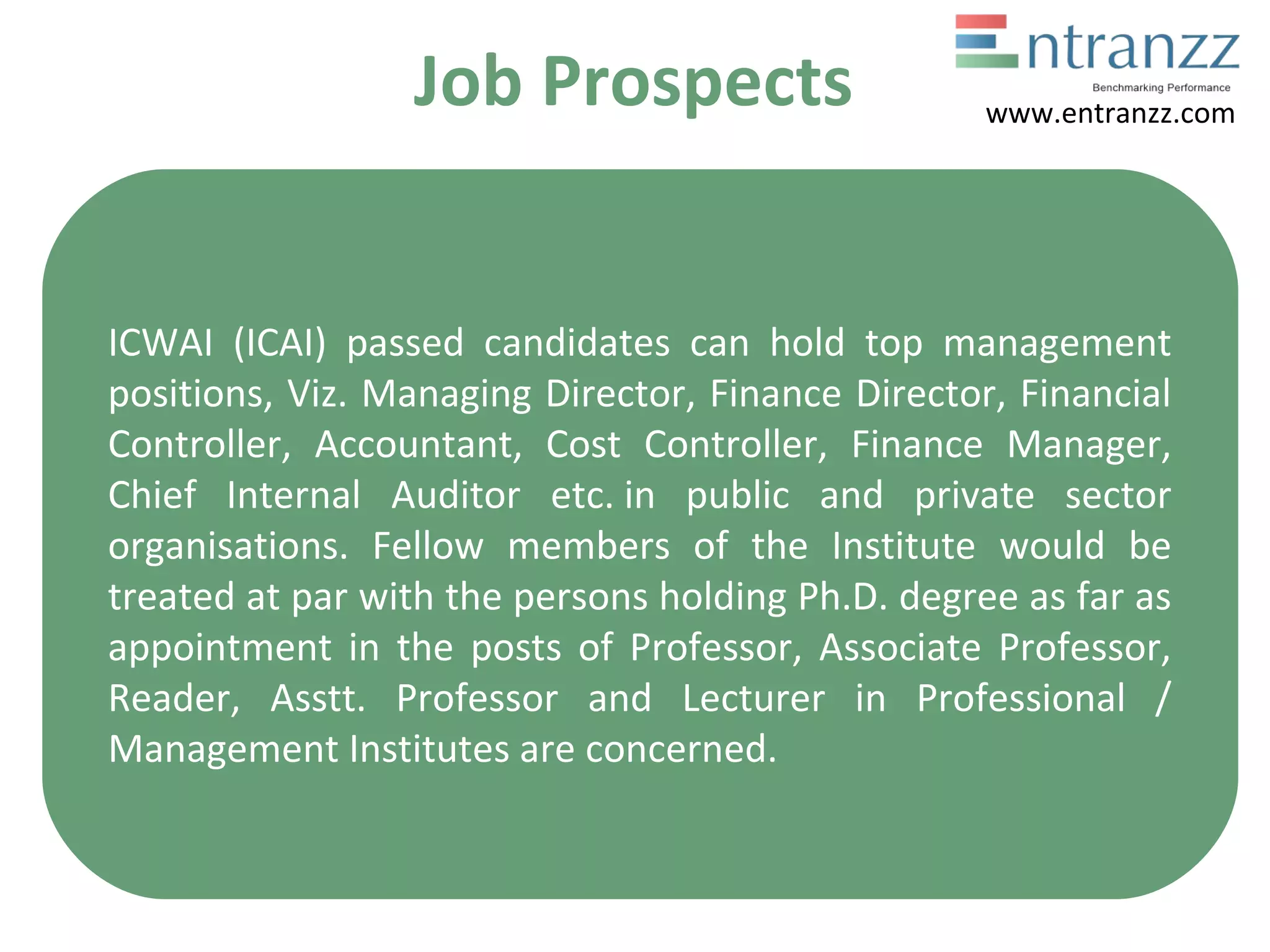 Job Prospects
ICWAI (ICAI) passed candidates can hold top management
positions, Viz. Managing Director, Finance Director, Financial
Controller, Accountant, Cost Controller, Finance Manager,
Chief Internal Auditor etc. in public and private sector
organisations. Fellow members of the Institute would be
treated at par with the persons holding Ph.D. degree as far as
appointment in the posts of Professor, Associate Professor,
Reader, Asstt. Professor and Lecturer in Professional /
Management Institutes are concerned.
www.entranzz.com