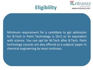 Eligibility
Minimum requirement for a candidate to get admission
for B.Tech in Paint Technology is 10+2 or its equivalent
with science. You can opt for M.Tech after B.Tech. Paint
technology courses are also offered as a subject/ paper in
chemical engineering by most institutes.
www.entranzz.com
 
