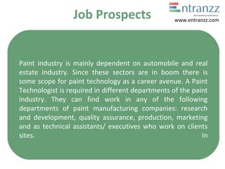 Job Prospects
Paint industry is mainly dependent on automobile and real
estate industry. Since these sectors are in boom there is
some scope for paint technology as a career avenue. A Paint
Technologist is required in different departments of the paint
industry. They can find work in any of the following
departments of paint manufacturing companies: research
and development, quality assurance, production, marketing
and as technical assistants/ executives who work on clients
sites. In
www.entranzz.com
 