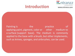 Introduction
Painting is  the  practice  of 
applying paint, pigment, color or  other  medium to 
a surface (support  base).  The  medium  is  commonly 
applied to the base with a brush, but other implements, 
such as knives, sponges, and airbrushes, can be used.
www.entranzz.com
 