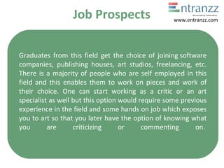 Job Prospects
Graduates from this field get the choice of joining software
companies, publishing houses, art studios, freelancing, etc.
There is a majority of people who are self employed in this
field and this enables them to work on pieces and work of
their choice. One can start working as a critic or an art
specialist as well but this option would require some previous
experience in the field and some hands on job which exposes
you to art so that you later have the option of knowing what
you are criticizing or commenting on.
www.entranzz.com
 
