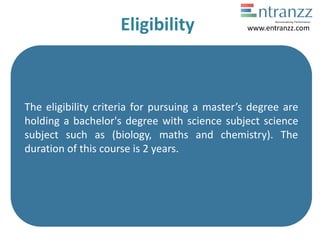 Eligibility
The eligibility criteria for pursuing a master’s degree are
holding a bachelor's degree with science subject science
subject such as (biology, maths and chemistry). The
duration of this course is 2 years.
www.entranzz.com
 