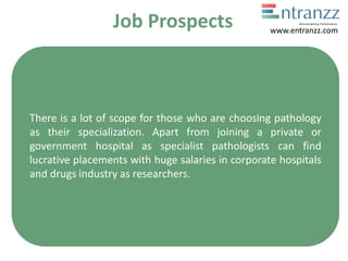 Job Prospects
There is a lot of scope for those who are choosing pathology
as their specialization. Apart from joining a private or
government hospital as specialist pathologists can find
lucrative placements with huge salaries in corporate hospitals
and drugs industry as researchers.
www.entranzz.com
 