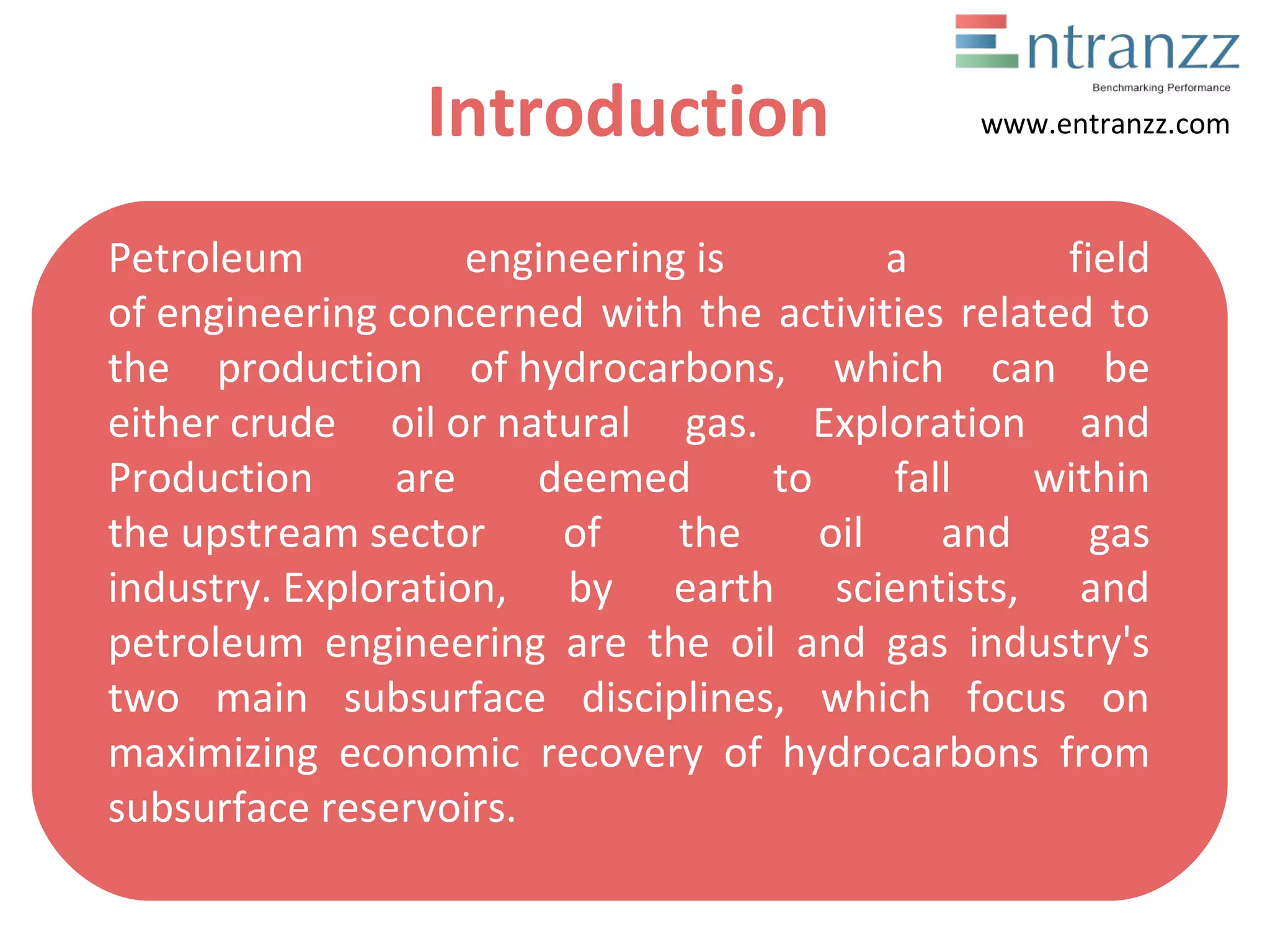 Introduction
Petroleum engineering is a field
of engineering concerned with the activities related to
the production of hydrocarbons, which can be
either crude oil or natural gas. Exploration and
Production are deemed to fall within
the upstream sector of the oil and gas
industry. Exploration, by earth scientists, and
petroleum engineering are the oil and gas industry's
two main subsurface disciplines, which focus on
maximizing economic recovery of hydrocarbons from
subsurface reservoirs.
www.entranzz.com
 