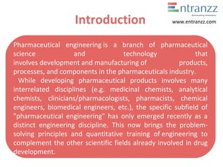 Introduction
Pharmaceutical engineering is a branch of pharmaceutical
science and technology that
involves development and manufacturing of products,
processes, and components in the pharmaceuticals industry.
While developing pharmaceutical products involves many
interrelated disciplines (e.g. medicinal chemists, analytical
chemists, clinicians/pharmacologists, pharmacists, chemical
engineers, biomedical engineers, etc.), the specific subfield of
"pharmaceutical engineering" has only emerged recently as a
distinct engineering discipline. This now brings the problem-
solving principles and quantitative training of engineering to
complement the other scientific fields already involved in drug
development.
www.entranzz.com
 