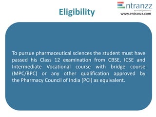 Eligibility
To pursue pharmaceutical sciences the student must have
passed his Class 12 examination from CBSE, ICSE and
Intermediate Vocational course with bridge course
(MPC/BPC) or any other qualification approved by
the Pharmacy Council of India (PCI) as equivalent.
www.entranzz.com
