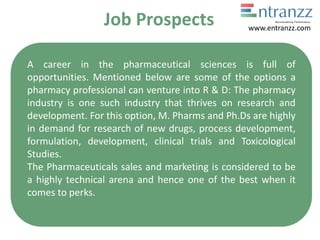 Job Prospects
A career in the pharmaceutical sciences is full of
opportunities. Mentioned below are some of the options a
pharmacy professional can venture into R & D: The pharmacy
industry is one such industry that thrives on research and
development. For this option, M. Pharms and Ph.Ds are highly
in demand for research of new drugs, process development,
formulation, development, clinical trials and Toxicological
Studies.
The Pharmaceuticals sales and marketing is considered to be
a highly technical arena and hence one of the best when it
comes to perks.
www.entranzz.com