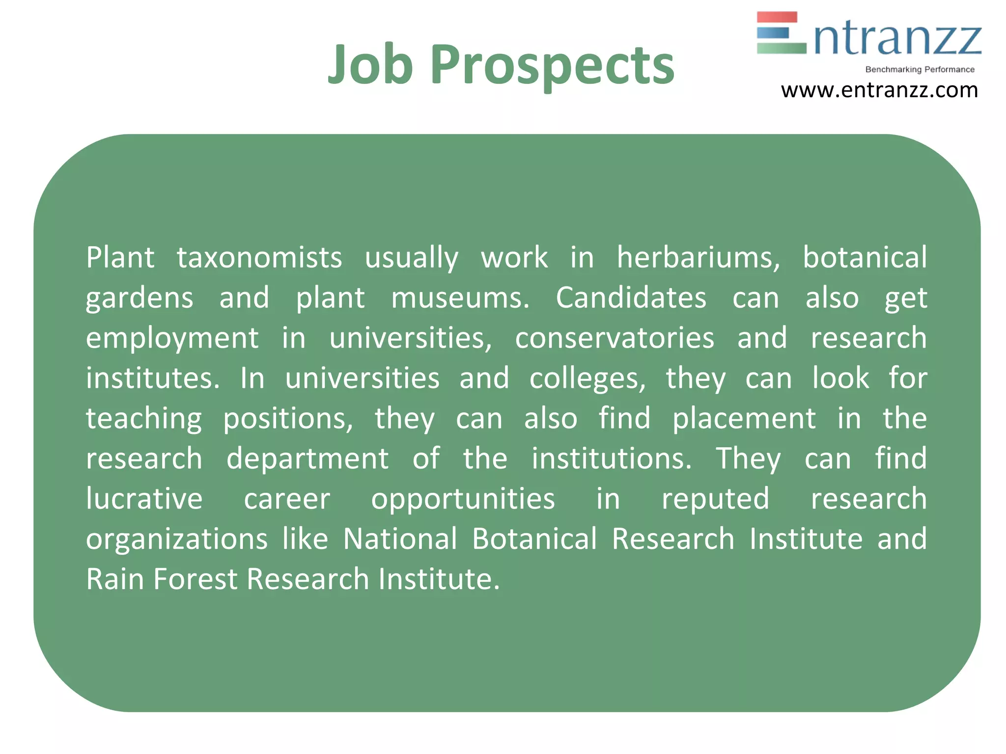 Job Prospects
Plant taxonomists usually work in herbariums, botanical
gardens and plant museums. Candidates can also get
employment in universities, conservatories and research
institutes. In universities and colleges, they can look for
teaching positions, they can also find placement in the
research department of the institutions. They can find
lucrative career opportunities in reputed research
organizations like National Botanical Research Institute and
Rain Forest Research Institute.
www.entranzz.com
 
