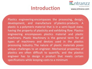 Introduction
Plastics engineering encompasses the processing, design,
development, and manufacture of plastics products. A
plastic is a polymeric material that is in a semi-liquid state,
having the property of plasticity and exhibiting flow. Plastics
engineering encompasses plastics material and plastic
machinery. Plastic Machinery is the general term for all
types of machinery and devices used in the plastics
processing industry. The nature of plastic materials poses
unique challenges to an engineer. Mechanical properties of
plastics are often difficult to quantify, and the plastics
engineer has to design a product that meets certain
specifications while keeping costs to a minimum
www.entranzz.com
 