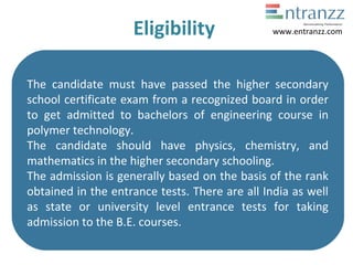 Eligibility
The candidate must have passed the higher secondary
school certificate exam from a recognized board in order
to get admitted to bachelors of engineering course in
polymer technology.
The candidate should have physics, chemistry, and
mathematics in the higher secondary schooling.
The admission is generally based on the basis of the rank
obtained in the entrance tests. There are all India as well
as state or university level entrance tests for taking
admission to the B.E. courses.
www.entranzz.com
 