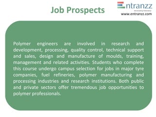 Job Prospects
Polymer engineers are involved in research and
development, processing, quality control, technical support
and sales, design and manufacture of moulds, training,
management and related activities. Students who complete
this course undergo campus selection for jobs in major tyre
companies, fuel refineries, polymer manufacturing and
processing industries and research institutions. Both public
and private sectors offer tremendous job opportunities to
polymer professionals.
www.entranzz.com
 