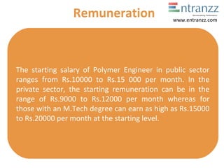 The starting salary of Polymer Engineer in public sector
ranges from Rs.10000 to Rs.15 000 per month. In the
private sector, the starting remuneration can be in the
range of Rs.9000 to Rs.12000 per month whereas for
those with an M.Tech degree can earn as high as Rs.15000
to Rs.20000 per month at the starting level.
Remuneration www.entranzz.com
 