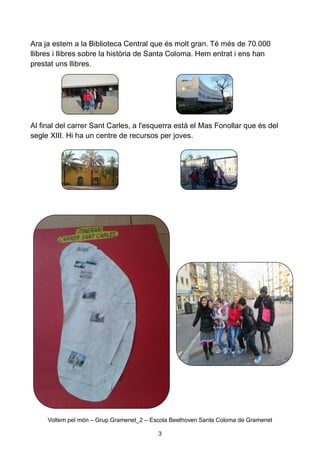 Ara ja estem a la Biblioteca Central que és molt gran. Té més de 70.000
llibres i llibres sobre la història de Santa Coloma. Hem entrat i ens han
prestat uns llibres.

Al final del carrer Sant Carles, a l'esquerra està el Mas Fonollar que és del
segle XIII. Hi ha un centre de recursos per joves.

Voltem pel món – Grup Gramenet_2 – Escola Beethoven Santa Coloma de Gramenet
3

 