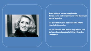 Rosa Sabater va ser una pianista
Barcelonina molt important a tota Espanya i
part d’Amèrica.
Va estudiar música a la acadèmia Frank
Marshall-Granados.
Va col·laborar amb moltes orquestres una
de les més destacades la British Chamber
Orchestra.
 