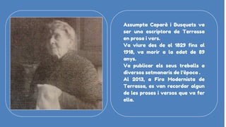 Assumpta Caparà i Busquets va
ser una escriptora de Terrassa
en prosa i vers.
Va viure des de el 1829 fins al
1918, va morir a la edat de 89
anys.
Va publicar els seus treballs a
diversos setmanaris de l’època .
Al 2013, a Fira Modernista de
Terrassa, es van recordar algun
de les proses i versos que va fer
ella.
 