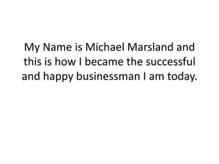 My Name is Michael Marsland and
this is how I became the successful
and happy businessman I am today.
 