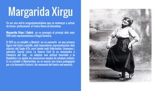 Margarida Xirgu
Va ser una actriu uruguaianocatalana que va començar a actuar
de forma professional al Teatre Roma de Barcelona.
Margarida Xirgu i Subirà es va consagrà al principi dels anys
1910 amb representacions d'Àngel Guimerà.
El 1913 es va establir a Madrid i es va convertir en una primera
figura del teatre castellà, amb innovadores representacions dels
clàssics del Segle d'Or, però també amb Valle-Inclán, Unamuno i,
sobretot, García Lorca. La Guerra Civil la va sorprendre a
l'Amèrica del Sud, va adoptar una actitud favorable a la
República i va ajudar les successives onades de catalans exiliats.
Es va establir a Montevideo, on va exercir una tasca pedagògica
per a la formació d'actors i de renovació del teatre sud-americà.
 