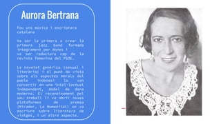 Aurora Bertrana
Fou una música i escriptora
catalana
Va ser la primera a crear la
primera jazz band formada
íntegrament per dones i
va ser redactora cap de la
revista femenina del PSOE.
La novetat genèrica (sexual i
literària) i el punt de vista
sobre els aspectes morals del
poble indonesi la van
convertir en una intel·lectual
independent, model de dona
moderna. El reconeixement pel
seu treball li va obrir noves
plataformes de premsa
(Mirador, La Humanitat) on va
escriure sobre literatura de
viatges, i un altre aspecte.
 