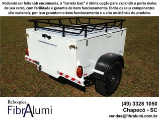(49) 3328 1050
Chapecó - SC
vendas@fibralumi.com.br
Podendo ser feita sob encomenda, a “carreta baú” é ótima opção para expandir o porta malas
de seu carro, com facilidade e garantia de bom funcionamento. Todos os seus componentes
são nacionais, por isso garantem o bom funcionamento e a alta resistência do produto.
 