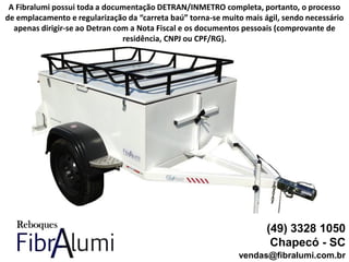 (49) 3328 1050
Chapecó - SC
vendas@fibralumi.com.br
A Fibralumi possui toda a documentação DETRAN/INMETRO completa, portanto, o processo
de emplacamento e regularização da “carreta baú” torna-se muito mais ágil, sendo necessário
apenas dirigir-se ao Detran com a Nota Fiscal e os documentos pessoais (comprovante de
residência, CNPJ ou CPF/RG).
 