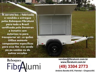 Antônio Baratto 81E, Palmital – Chapecó/SC 
vendas@fibralumi.com.br 
www.fibralumi.com.br 
(49) 3304 2773 
A carreta baú é fabricada e vendida e entregue pelos Reboques Fibralumi para todo o Brasil, certificada pelo Denatran e Inmetro com autorização para transportar até 500 quilos. Utiliza somente componentes específicos para esse fim, não sendo peças usadas ou de outros veículos.  